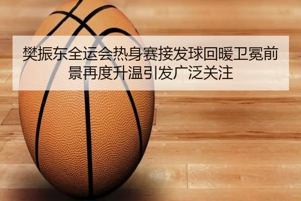 樊振东全运会热身赛接发球回暖卫冕前景再度升温引发广泛关注